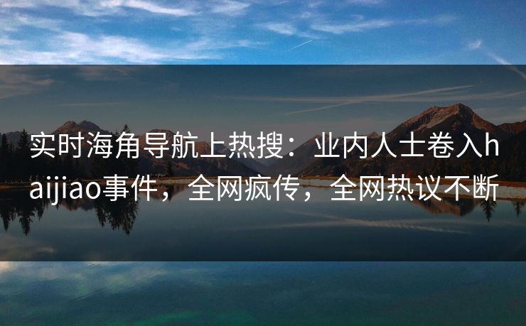 实时海角导航上热搜：业内人士卷入haijiao事件，全网疯传，全网热议不断
