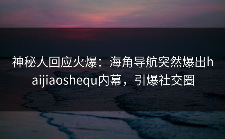神秘人回应火爆：海角导航突然爆出haijiaoshequ内幕，引爆社交圈