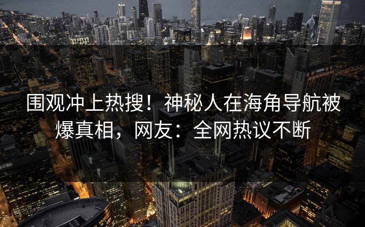 围观冲上热搜！神秘人在海角导航被爆真相，网友：全网热议不断