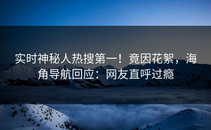 实时神秘人热搜第一！竟因花絮，海角导航回应：网友直呼过瘾