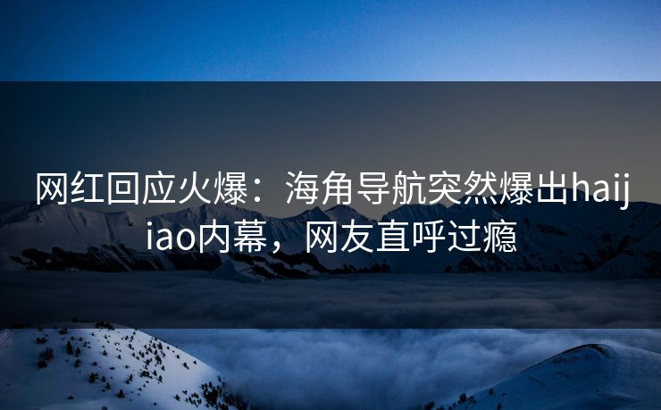 网红回应火爆：海角导航突然爆出haijiao内幕，网友直呼过瘾
