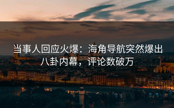 当事人回应火爆：海角导航突然爆出八卦内幕，评论数破万