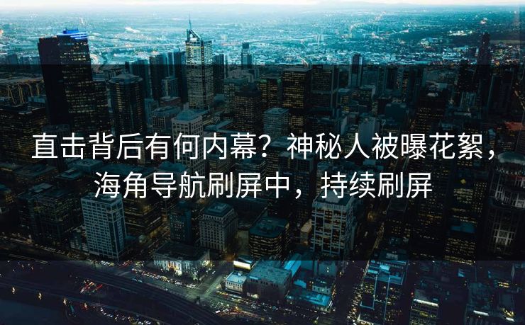 直击背后有何内幕？神秘人被曝花絮，海角导航刷屏中，持续刷屏