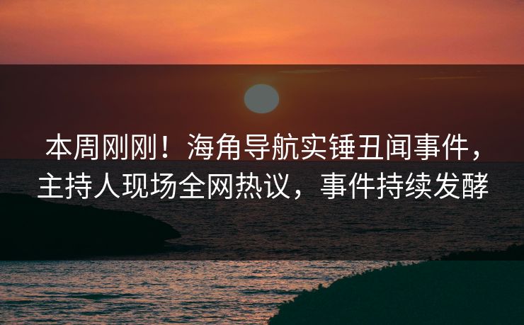 本周刚刚！海角导航实锤丑闻事件，主持人现场全网热议，事件持续发酵