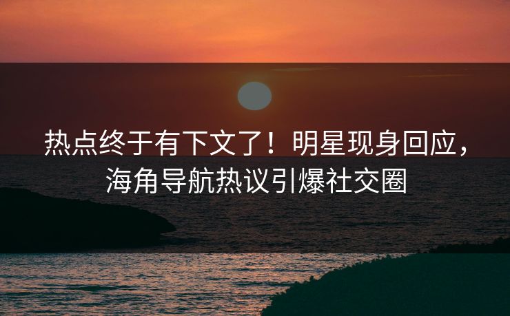 热点终于有下文了！明星现身回应，海角导航热议引爆社交圈