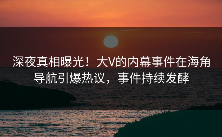 深夜真相曝光！大V的内幕事件在海角导航引爆热议，事件持续发酵