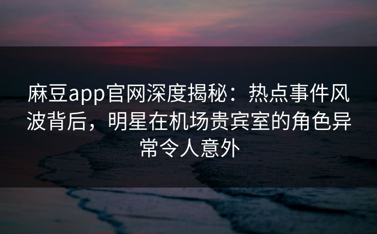麻豆app官网深度揭秘：热点事件风波背后，明星在机场贵宾室的角色异常令人意外