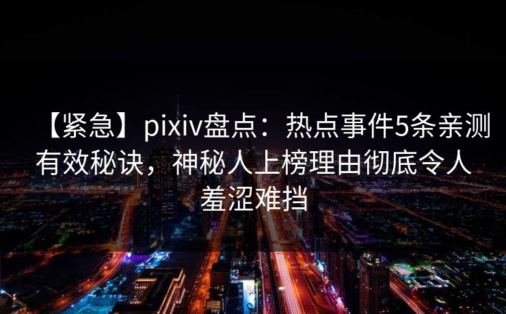 【紧急】pixiv盘点：热点事件5条亲测有效秘诀，神秘人上榜理由彻底令人羞涩难挡