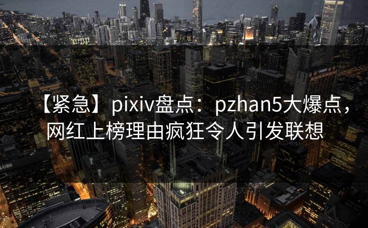 【紧急】pixiv盘点：pzhan5大爆点，网红上榜理由疯狂令人引发联想