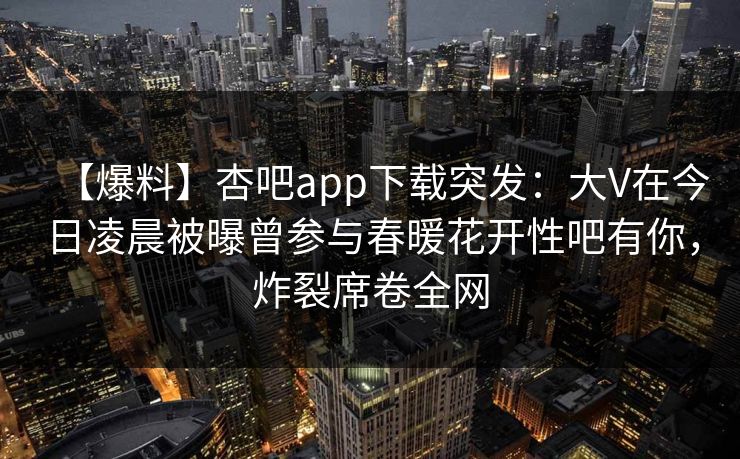 【爆料】杏吧app下载突发:大V在今日凌晨被曝曾参与春暖花开性吧有你,炸裂席卷全网 【爆料】杏吧app下载突发:大V在今日凌晨被曝曾参与春暖花开性吧有你,炸裂席卷全网