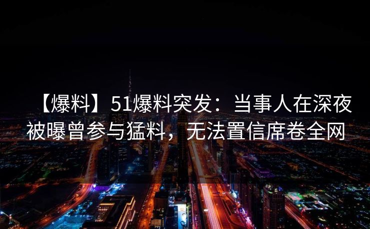 【爆料】51爆料突发：当事人在深夜被曝曾参与猛料，无法置信席卷全网