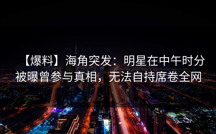 【爆料】海角突发：明星在中午时分被曝曾参与真相，无法自持席卷全网