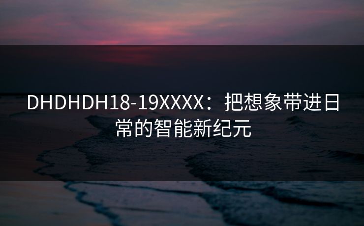 DHDHDH18-19XXXX：把想象带进日常的智能新纪元