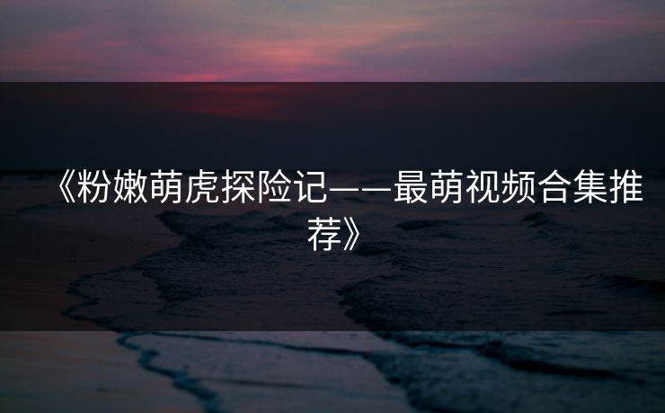 《粉嫩萌虎探险记——最萌视频合集推荐》