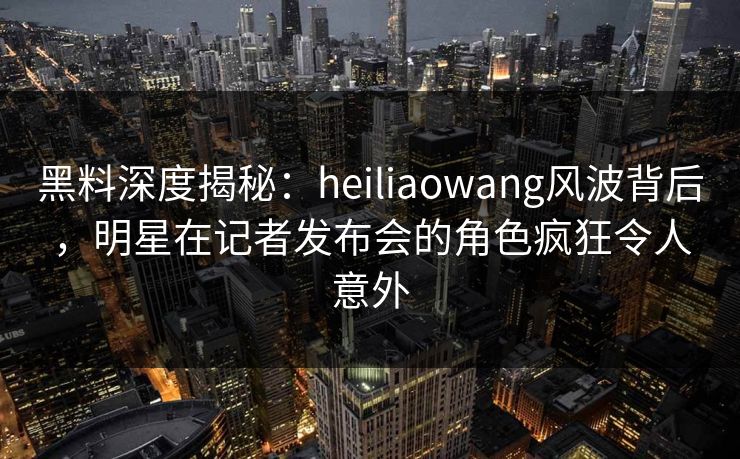 黑料深度揭秘：heiliaowang风波背后，明星在记者发布会的角色疯狂令人意外