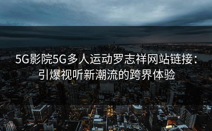 5G影院5G多人运动罗志祥网站链接：引爆视听新潮流的跨界体验