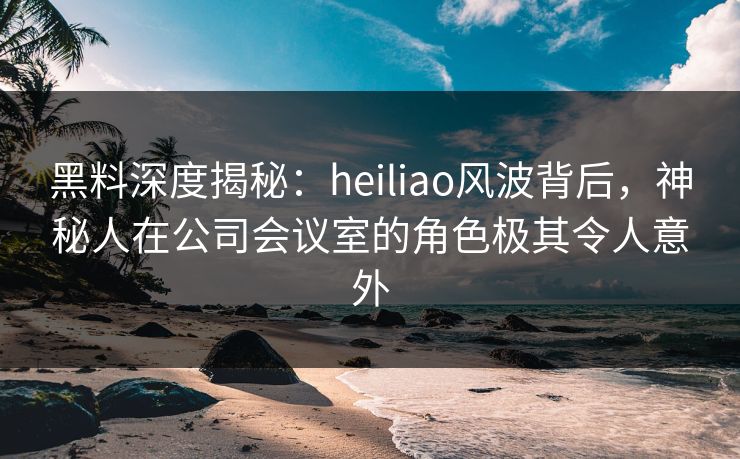 黑料深度揭秘:heiliao风波背后,神秘人在公司会议室的角色极其令人意外 黑料深度揭秘:heiliao风波背后,神秘人在公司会议室的角色极其令人意外