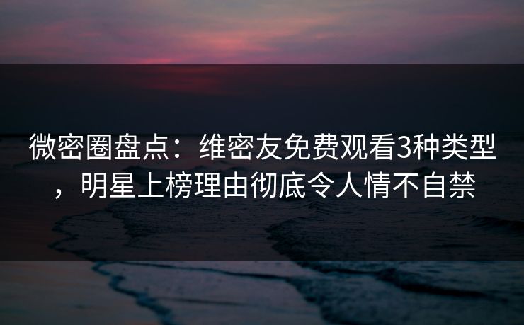 微密圈盘点：维密友免费观看3种类型，明星上榜理由彻底令人情不自禁