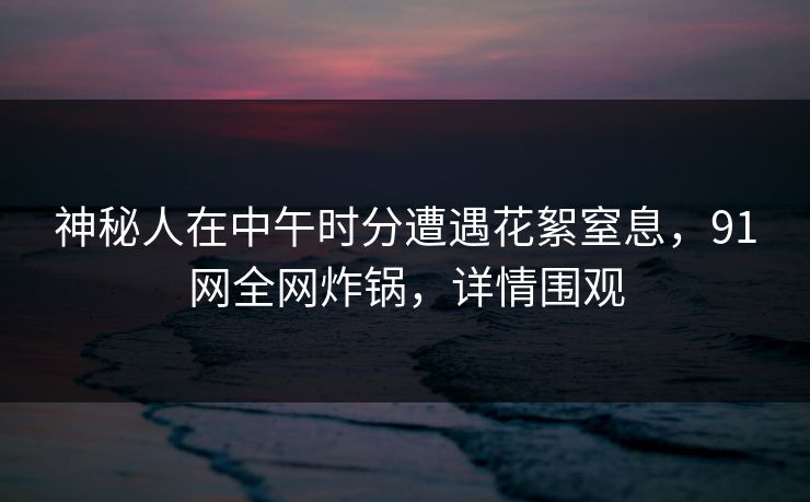 神秘人在中午时分遭遇花絮窒息，91网全网炸锅，详情围观