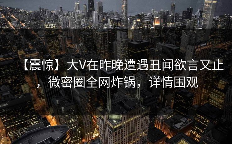 【震惊】大V在昨晚遭遇丑闻欲言又止，微密圈全网炸锅，详情围观