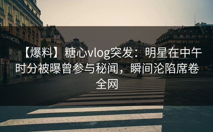 【爆料】糖心vlog突发：明星在中午时分被曝曾参与秘闻，瞬间沦陷席卷全网