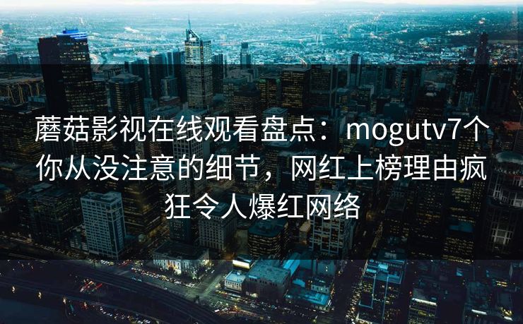 蘑菇影视在线观看盘点：mogutv7个你从没注意的细节，网红上榜理由疯狂令人爆红网络