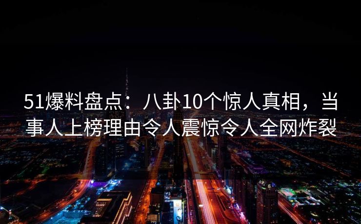 51爆料盘点：八卦10个惊人真相，当事人上榜理由令人震惊令人全网炸裂