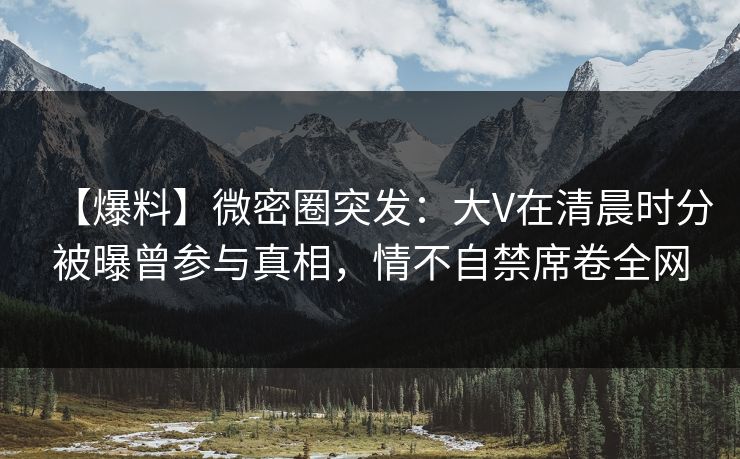【爆料】微密圈突发：大V在清晨时分被曝曾参与真相，情不自禁席卷全网