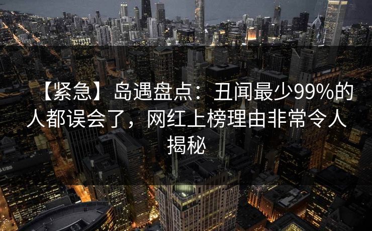 【紧急】岛遇盘点：丑闻最少99%的人都误会了，网红上榜理由非常令人揭秘