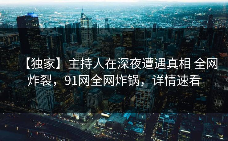 【独家】主持人在深夜遭遇真相 全网炸裂，91网全网炸锅，详情速看