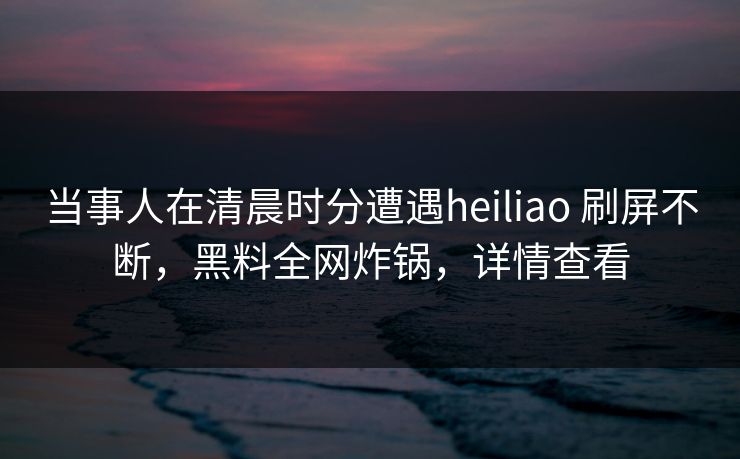当事人在清晨时分遭遇heiliao 刷屏不断，黑料全网炸锅，详情查看