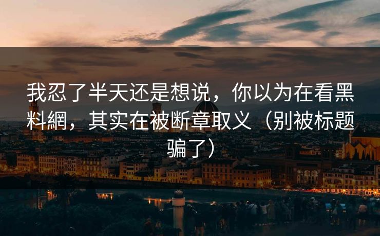 我忍了半天还是想说，你以为在看黑料網，其实在被断章取义（别被标题骗了）