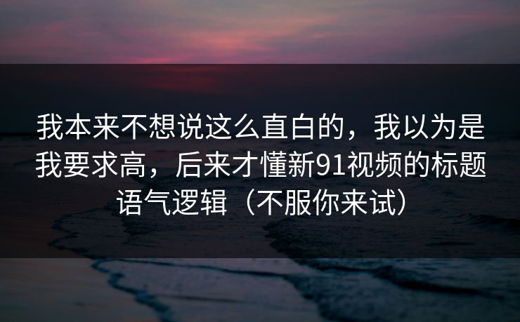 我本来不想说这么直白的，我以为是我要求高，后来才懂新91视频的标题语气逻辑（不服你来试）