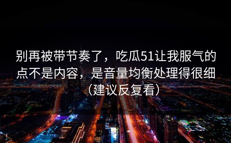 别再被带节奏了，吃瓜51让我服气的点不是内容，是音量均衡处理得很细（建议反复看）
