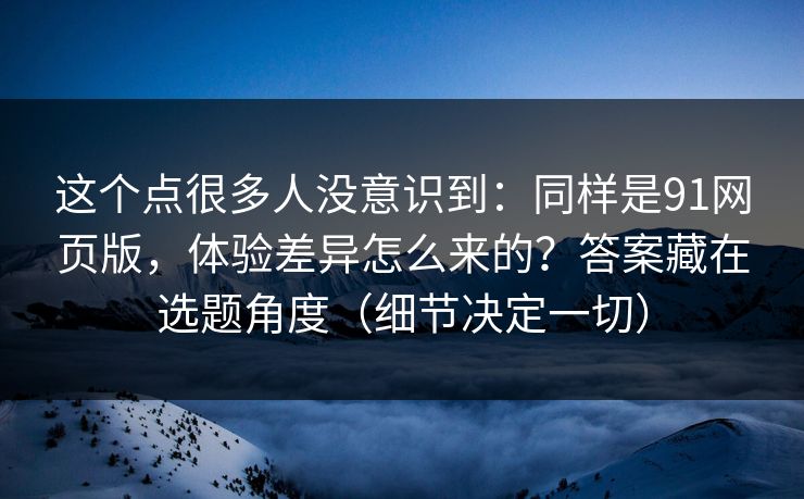 这个点很多人没意识到：同样是91网页版，体验差异怎么来的？答案藏在选题角度（细节决定一切）
