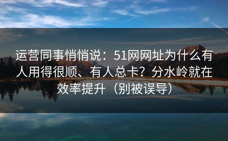 运营同事悄悄说：51网网址为什么有人用得很顺、有人总卡？分水岭就在效率提升（别被误导）
