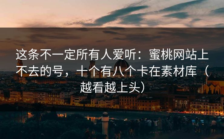 这条不一定所有人爱听：蜜桃网站上不去的号，十个有八个卡在素材库（越看越上头）