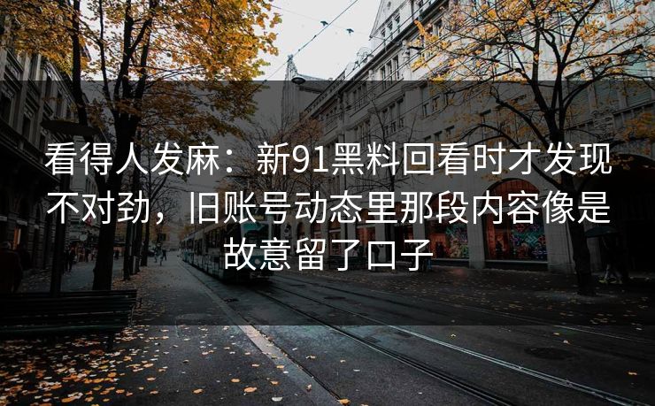 看得人发麻：新91黑料回看时才发现不对劲，旧账号动态里那段内容像是故意留了口子